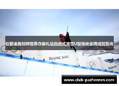 谷爱凌再创辉煌勇夺崇礼站自由式滑雪U型场地金牌成就新高