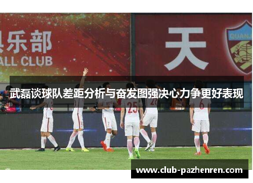 武磊谈球队差距分析与奋发图强决心力争更好表现