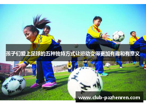 孩子们爱上足球的五种独特方式让运动变得更加有趣和有意义