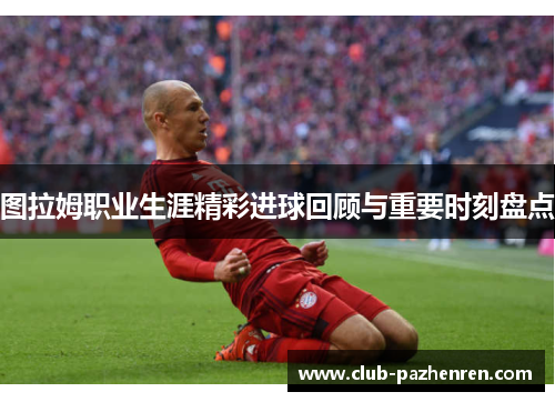 图拉姆职业生涯精彩进球回顾与重要时刻盘点