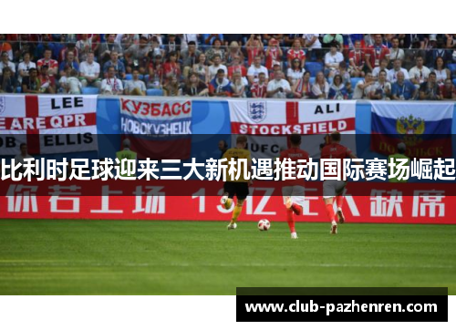 比利时足球迎来三大新机遇推动国际赛场崛起