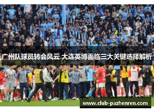 广州队球员转会风云 大连英博面临三大关键选择解析