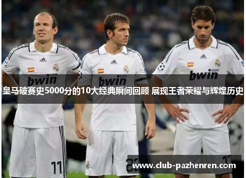 皇马破赛史5000分的10大经典瞬间回顾 展现王者荣耀与辉煌历史