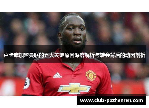 卢卡库加盟曼联的五大关键原因深度解析与转会背后的动因剖析